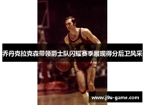 乔丹克拉克森带领爵士队闪耀赛季展现得分后卫风采 乔丹克拉克森带领爵士队闪耀赛季展现得分后卫风采