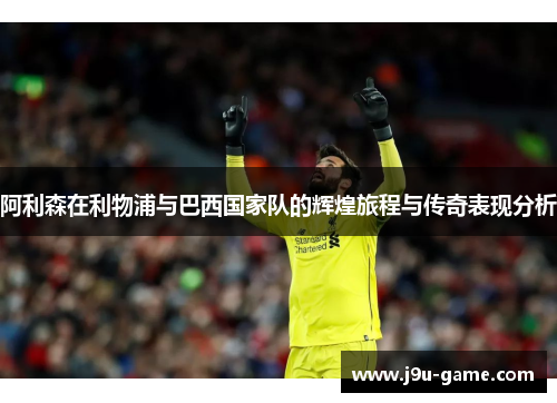阿利森在利物浦与巴西国家队的辉煌旅程与传奇表现分析 阿利森在利物浦与巴西国家队的辉煌旅程与传奇表现分析