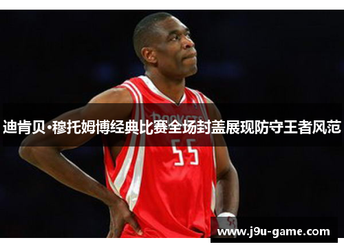迪肯贝·穆托姆博经典比赛全场封盖展现防守王者风范 迪肯贝·穆托姆博经典比赛全场封盖展现防守王者风范