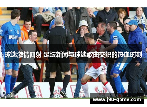 球迷激情四射 足坛新闻与球迷歌曲交织的热血时刻