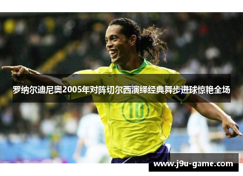 罗纳尔迪尼奥2005年对阵切尔西演绎经典舞步进球惊艳全场