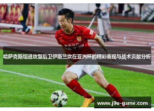 哈萨克斯坦进攻型后卫伊斯兰坎在亚洲杯的精彩表现与战术贡献分析