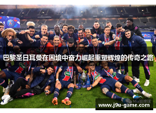 巴黎圣日耳曼在困境中奋力崛起重塑辉煌的传奇之路