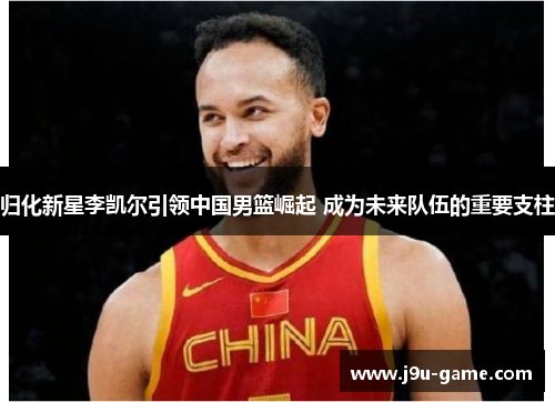 归化新星李凯尔引领中国男篮崛起 成为未来队伍的重要支柱