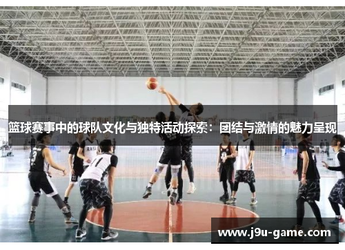 篮球赛事中的球队文化与独特活动探索：团结与激情的魅力呈现