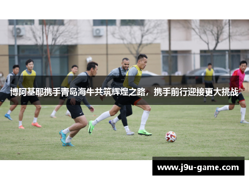 博阿基耶携手青岛海牛共筑辉煌之路，携手前行迎接更大挑战