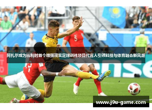 阿扎尔成为比利时首个增强现实足球训练项目代言人引领科技与体育融合新风潮 阿扎尔成为比利时首个增强现实足球训练项目代言人引领科技与体育融合新风潮