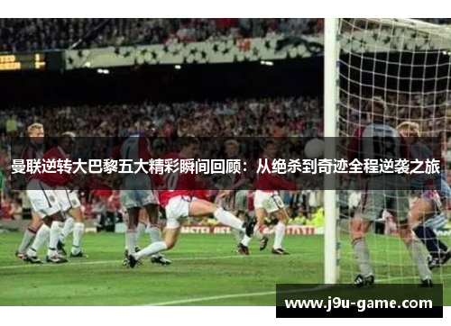 曼联逆转大巴黎五大精彩瞬间回顾：从绝杀到奇迹全程逆袭之旅