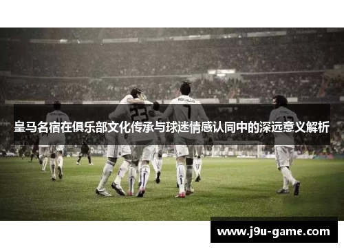 皇马名宿在俱乐部文化传承与球迷情感认同中的深远意义解析