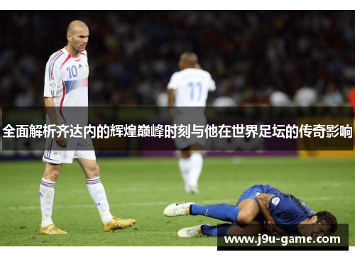 全面解析齐达内的辉煌巅峰时刻与他在世界足坛的传奇影响