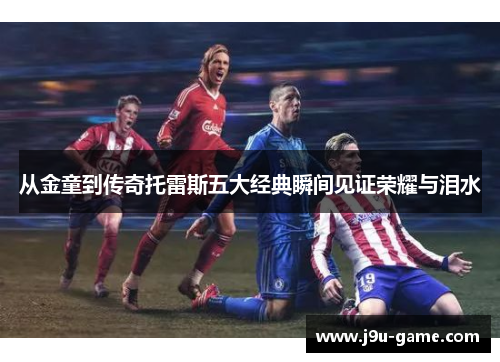 从金童到传奇托雷斯五大经典瞬间见证荣耀与泪水