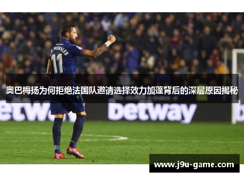 奥巴梅扬为何拒绝法国队邀请选择效力加蓬背后的深层原因揭秘 奥巴梅扬为何拒绝法国队邀请选择效力加蓬背后的深层原因揭秘