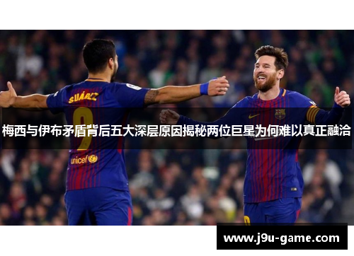 梅西与伊布矛盾背后五大深层原因揭秘两位巨星为何难以真正融洽
